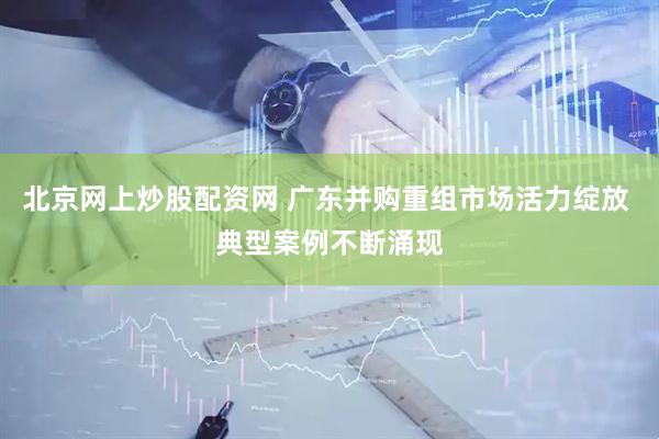 北京网上炒股配资网 广东并购重组市场活力绽放 典型案例不断涌现