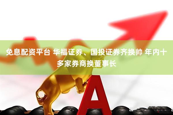 免息配资平台 华福证券、国投证券齐换帅 年内十多家券商换董事长