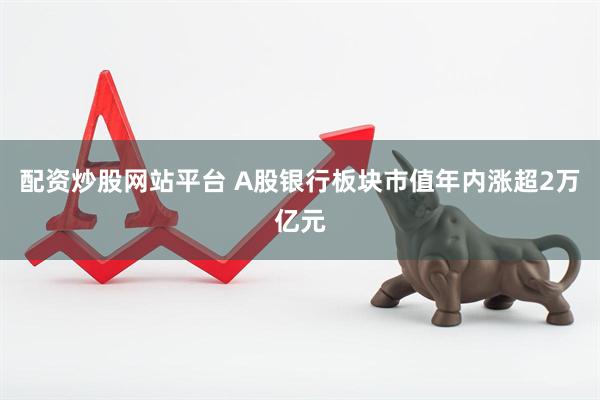 配资炒股网站平台 A股银行板块市值年内涨超2万亿元