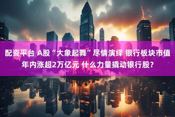 配资平台 A股“大象起舞”尽情演绎 银行板块市值年内涨超2万亿元 什么力量撬动银行股？
