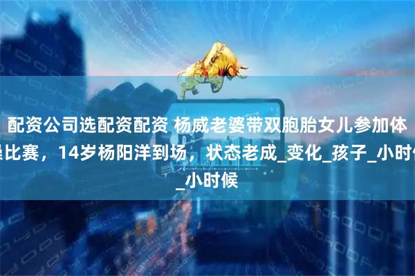 配资公司选配资配资 杨威老婆带双胞胎女儿参加体操比赛，14岁杨阳洋到场，状态老成_变化_孩子_小时候