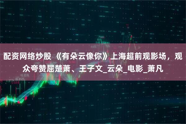 配资网络炒股 《有朵云像你》上海超前观影场，观众夸赞屈楚萧、王子文_云朵_电影_萧凡