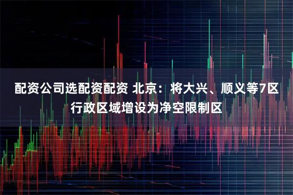 配资公司选配资配资 北京：将大兴、顺义等7区行政区域增设为净空限制区