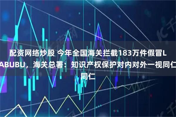 配资网络炒股 今年全国海关拦截183万件假冒LABUBU，海关总署：知识产权保护对内对外一视同仁