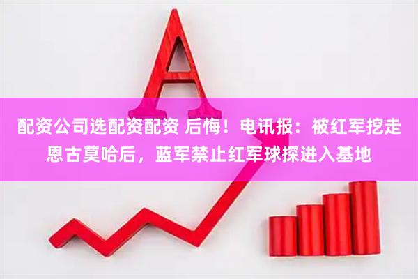 配资公司选配资配资 后悔！电讯报：被红军挖走恩古莫哈后，蓝军禁止红军球探进入基地