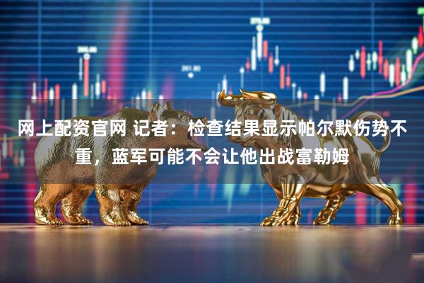 网上配资官网 记者：检查结果显示帕尔默伤势不重，蓝军可能不会让他出战富勒姆