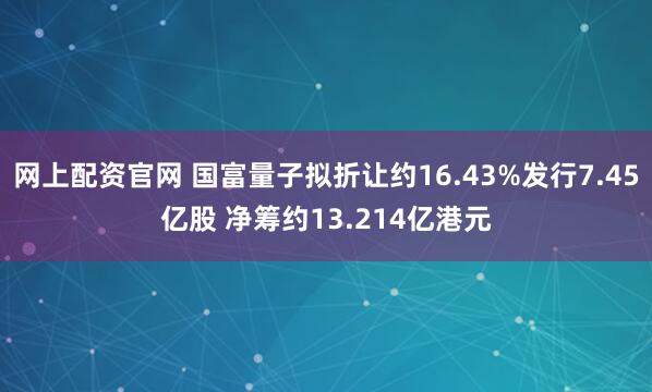 网上配资官网 国富量子拟折让约16.43%发行7.45亿股 净筹约13.214亿港元