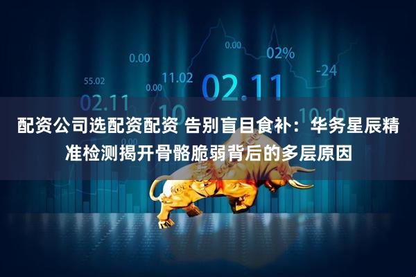 配资公司选配资配资 告别盲目食补：华务星辰精准检测揭开骨骼脆弱背后的多层原因