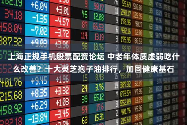 上海正规手机股票配资论坛 中老年体质虚弱吃什么改善？十大灵芝孢子油排行，加固健康基石