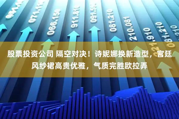 股票投资公司 隔空对决！诗妮娜换新造型，宫廷风纱裙高贵优雅，气质完胜欧拉弄