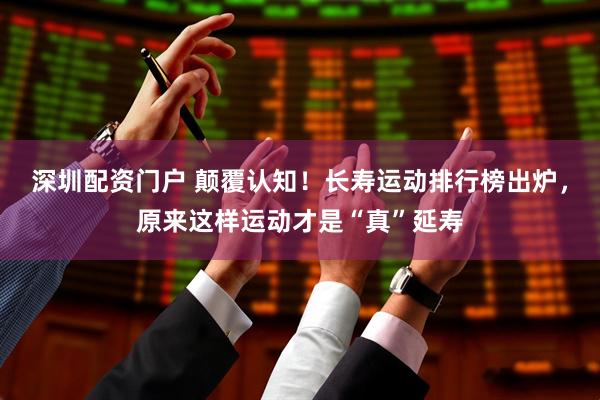 深圳配资门户 颠覆认知！长寿运动排行榜出炉，原来这样运动才是“真”延寿
