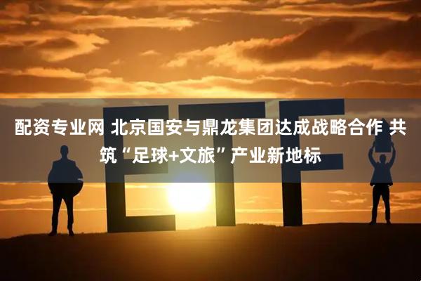配资专业网 北京国安与鼎龙集团达成战略合作 共筑“足球+文旅”产业新地标