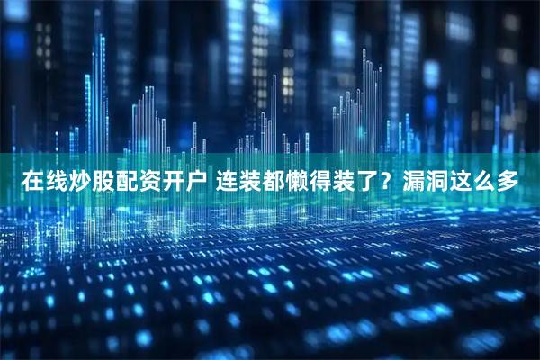 在线炒股配资开户 连装都懒得装了？漏洞这么多