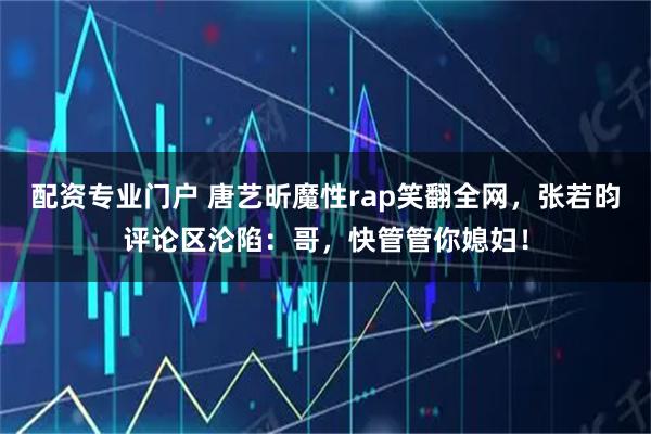 配资专业门户 唐艺昕魔性rap笑翻全网，张若昀评论区沦陷：哥，快管管你媳妇！
