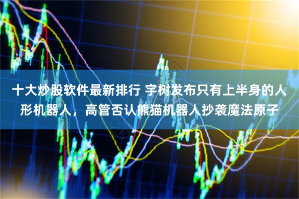 十大炒股软件最新排行 宇树发布只有上半身的人形机器人，高管否认熊猫机器人抄袭魔法原子