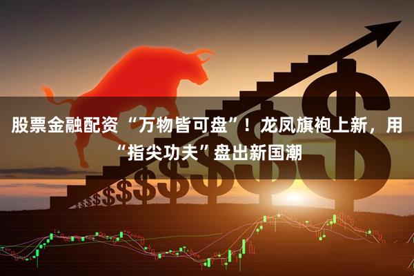 股票金融配资 “万物皆可盘”！龙凤旗袍上新，用“指尖功夫”盘出新国潮