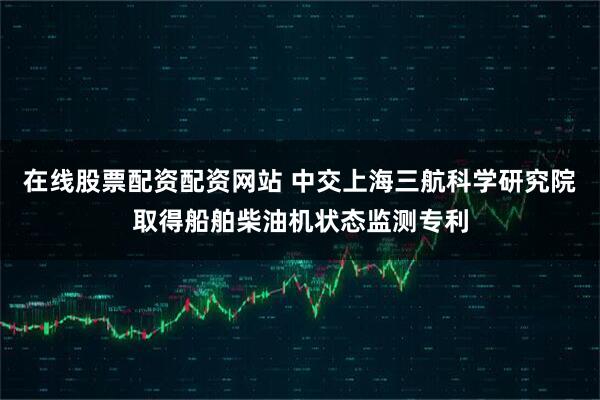 在线股票配资配资网站 中交上海三航科学研究院取得船舶柴油机状态监测专利